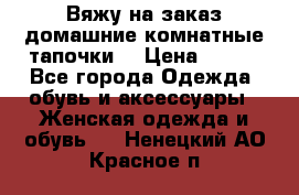 Вяжу на заказ домашние комнатные тапочки. › Цена ­ 800 - Все города Одежда, обувь и аксессуары » Женская одежда и обувь   . Ненецкий АО,Красное п.